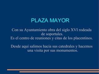 PLAZA MAYOR  Con su Ayuntamiento obra del siglo XVI rodeada de soportales.  Es el centro de reuniones y citas de los placentinos. Desde aquí salimos hacia sus catedrales y hacemos una visita por sus monumentos. 