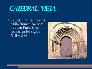 CATEDRAL  VIEJA La catedral  vieja de es estilo Románico, obra de Juan Francés se realiza en los siglos XIII y XVI 