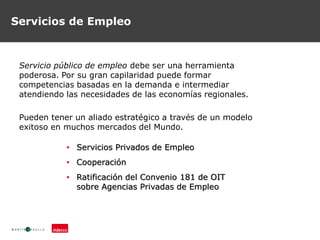 Servicios de Empleo
Servicio público de empleo debe ser una herramienta
poderosa. Por su gran capilaridad puede formar
competencias basadas en la demanda e intermediar
atendiendo las necesidades de las economías regionales.
Pueden tener un aliado estratégico a través de un modelo
exitoso en muchos mercados del Mundo.
• Servicios Privados de Empleo
• Cooperación
• Ratificación del Convenio 181 de OIT
sobre Agencias Privadas de Empleo
 