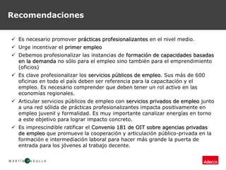 Recomendaciones
 Es necesario promover prácticas profesionalizantes en el nivel medio.
 Urge incentivar el primer empleo
 Debemos profesionalizar las instancias de formación de capacidades basadas
en la demanda no sólo para el empleo sino también para el emprendimiento
(oficios)
 Es clave profesionalizar los servicios públicos de empleo. Sus más de 600
oficinas en todo el país deben ser referencia para la capacitación y el
empleo. Es necesario comprender que deben tener un rol activo en las
economías regionales.
 Articular servicios públicos de empleo con servicios privados de empleo junto
a una red sólida de prácticas profesionalizantes impacta positivamente en
empleo juvenil y formalidad. Es muy importante canalizar energías en torno
a este objetivo para lograr impacto concreto.
 Es imprescindible ratificar el Convenio 181 de OIT sobre agencias privadas
de empleo que promueve la cooperación y articulación público-privada en la
formación e intermediación laboral para hacer más grande la puerta de
entrada para los jóvenes al trabajo decente.
 