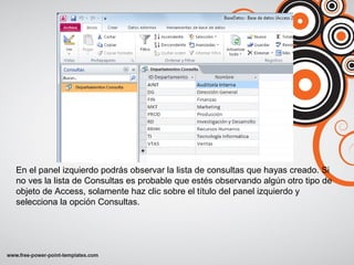 En el panel izquierdo podrás observar la lista de consultas que hayas creado. Si
no ves la lista de Consultas es probable que estés observando algún otro tipo de
objeto de Access, solamente haz clic sobre el título del panel izquierdo y
selecciona la opción Consultas.
 