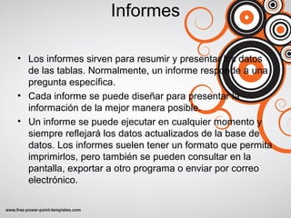 Informes
• Los informes sirven para resumir y presentar los datos
de las tablas. Normalmente, un informe responde a una
pregunta específica.
• Cada informe se puede diseñar para presentar la
información de la mejor manera posible.
• Un informe se puede ejecutar en cualquier momento y
siempre reflejará los datos actualizados de la base de
datos. Los informes suelen tener un formato que permita
imprimirlos, pero también se pueden consultar en la
pantalla, exportar a otro programa o enviar por correo
electrónico.
 
