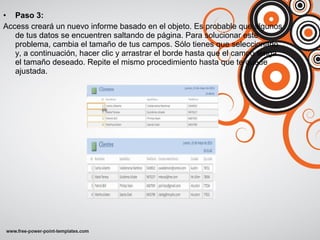 • Paso 3:
Access creará un nuevo informe basado en el objeto. Es probable que algunos
de tus datos se encuentren saltando de página. Para solucionar este
problema, cambia el tamaño de tus campos. Sólo tienes que seleccionarlo
y, a continuación, hacer clic y arrastrar el borde hasta que el campo tenga
el tamaño deseado. Repite el mismo procedimiento hasta que te quede
ajustada.
 