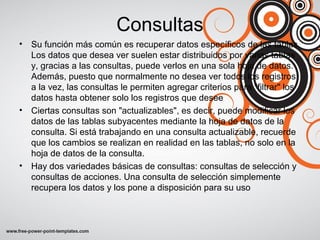 Consultas
• Su función más común es recuperar datos específicos de las tablas.
Los datos que desea ver suelen estar distribuidos por varias tablas
y, gracias a las consultas, puede verlos en una sola hoja de datos.
Además, puesto que normalmente no desea ver todos los registros
a la vez, las consultas le permiten agregar criterios para "filtrar" los
datos hasta obtener solo los registros que desee
• Ciertas consultas son "actualizables", es decir, puede modificar los
datos de las tablas subyacentes mediante la hoja de datos de la
consulta. Si está trabajando en una consulta actualizable, recuerde
que los cambios se realizan en realidad en las tablas, no solo en la
hoja de datos de la consulta.
• Hay dos variedades básicas de consultas: consultas de selección y
consultas de acciones. Una consulta de selección simplemente
recupera los datos y los pone a disposición para su uso
 