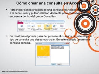 Cómo crear una consulta en Access
• Para iniciar con la creación de una consulta en Access debemos ir
a la ficha Crear y pulsar el botón Asistente para consultas que se
encuentra dentro del grupo Consultas.
• Se mostrará el primer paso del proceso el cual nos permite elegir el
tipo de consulta que deseamos crear. En este ejemplo crearé una
consulta sencilla.
 