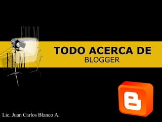 TODO ACERCA DE BLOGGER Lic. Juan Carlos Blanco A. 