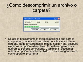 ¿Cómo descomprimir un archivo o carpeta? Se aplica básicamente la mismas acciones que para la compresión, hacemos botón derecho sobre el archivo o carpeta, luego arrastramos el mouse hasta 7-zip, después elegimos la opción extract files. Al final escogeremos si queremos ponerle contraseña, y tambien si deseamos utilizar la opción de sobrescribirlo. En esta imagen vemos como opera el programa. 