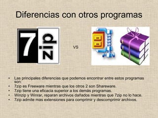 Diferencias con otros programas Las principales diferencias que podemos encontrar entre estos programas son: 7zip es Freeware mientras que los otros 2 son Shareware. 7zip tiene una eficacia superior a los demás programas. Winzip y Winrar, reparan archivos dañados mientras que 7zip no lo hace. 7zip admite mas extensiones para comprimir y descomprimir archivos. VS 