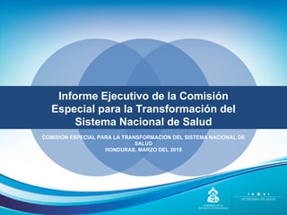 COMISIÓN ESPECIAL PARA LA TRANSFORMACIÓN DEL SISTEMA NACIONAL DE
SALUD
HONDURAS, MARZO DEL 2019
Informe Ejecutivo de la Comisión
Especial para la Transformación del
Sistema Nacional de Salud
 