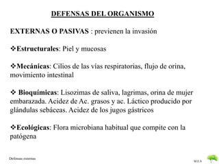 M.E.S 
DEFENSAS DEL ORGANISMO 
EXTERNAS O PASIVAS : previenen la invasión 
Estructurales: Piel y mucosas 
Mecánicas: Cilios de las vías respiratorias, flujo de orina, 
movimiento intestinal 
 Bioquímicas: Lisozimas de saliva, lagrimas, orina de mujer 
embarazada. Acidez de Ac. grasos y ac. Láctico producido por 
glándulas sebáceas. Acidez de los jugos gástricos 
Ecológicas: Flora microbiana habitual que compite con la 
patógena 
Defensas externas 
 
