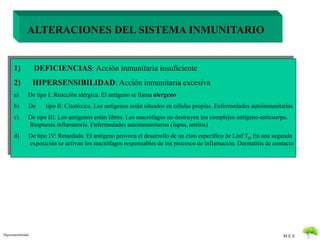 M.E.S 
ALTERACIONES DEL SISTEMA INMUNITARIO 
1) DEFICIENCIAS: Acción inmunitaria insuficiente 
2) HIPERSENSIBILIDAD: Acción inmunitaria excesiva 
a) De tipo I: Reacción alérgica. El antigeno se llama alergeno 
b) De tipo II: Citotóxica. Los antígenos están situados en células propias. Enfermedades autoinmunitarias 
c) De tipo III: Los antígenos están libres. Los macrófagos no destruyen los complejos antigeno-anticuerpo. 
Respuesta inflamatoria. Enfermedades autoinmunitarias (lupus, artritis) 
d) De tipo IV: Retardada. El antigeno provoca el desarrollo de un clon especifico de Linf TD En una segunda 
exposición se activan los macrófagos responsables de los procesos de inflamación. Dermatitis de contacto 
Hipersensibilidad 
 