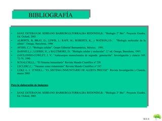 M.E.S 
BIBLIOGRAFÍA 
• SANZ ESTEBAN;M; SERRANO BARRERO,S;TORRALBA REDONDO,B.: “Biología 2º Bto”. Proyecto Exedra. 
Ed. Oxford, 2003 
• ALBERTS, B; BRAY, D.; LEWIS, J.; RAFF, M.; ROBERTS, K., y WATSON,J.D.: "Biología molecular de la 
célula". Omega, Barcelona, 1986 
• AVERS, C.J.: "Biología celular". Grupo Editorial Iberoamérica, México, 1991. 
• DARNELL,J.; LODISH, H., y BALTIMORE, D.: "Biología celular y molecular". 2.ª ed. Omega, Barcelona, 1993. 
• GAVILONDO-COWLEY, J. V.: "Anticuerpos monoclonales de segunda generación". Investigación y ciencia 169: 
72-79, 1990 
• SCHALCHLI,L.: “El Sistema Inmunitario” Revista Mundo Científico nº 238 
• LECLERC,C.: “Vacunas como tratamiento” Revista Mundo Científico nº 247 
• LUKE A. J. O’NEILL.: “EL SISTEMA INMUNITARIO DE ALERTA PRECOZ” Revista Investigación y Ciencia, 
marzo 2005 
Para la elaboración de imágenes 
• SANZ ESTEBAN;M; SERRANO BARRERO,S;TORRALBA REDONDO,B.: “Biología 2º Bto”. Proyecto Exedra. 
Ed. Oxford, 2003 

