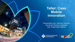 Taller: Caso
Mobile
innovation
Presentado por: Adriana Solorza
Acciones Tácticas digitales
Esp. Publicidad Digital
 