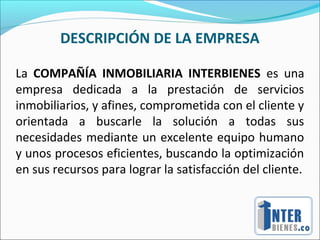 DESCRIPCIÓN DE LA EMPRESA
La COMPAÑÍA INMOBILIARIA INTERBIENES es una
empresa dedicada a la prestación de servicios
inmobiliarios, y afines, comprometida con el cliente y
orientada a buscarle la solución a todas sus
necesidades mediante un excelente equipo humano
y unos procesos eficientes, buscando la optimización
en sus recursos para lograr la satisfacción del cliente.
 