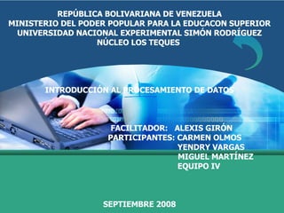 REPÚBLICA BOLIVARIANA DE VENEZUELA MINISTERIO DEL PODER POPULAR PARA LA EDUCACON SUPERIOR UNIVERSIDAD NACIONAL EXPERIMENTAL SIMÓN RODRÍGUEZ NÚCLEO LOS TEQUES   INTRODUCCIÓN AL PROCESAMIENTO DE DATOS   FACILITADOR:  ALEXIS GIRÓN PARTICIPANTES: CARMEN OLMOS YENDRY VARGAS MIGUEL MARTÍNEZ   EQUIPO IV SEPTIEMBRE 2008 