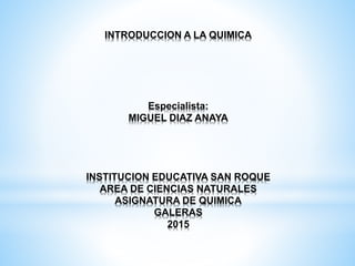 INTRODUCCION A LA QUIMICA
Especialista:
MIGUEL DIAZ ANAYA
INSTITUCION EDUCATIVA SAN ROQUE
AREA DE CIENCIAS NATURALES
ASIGNATURA DE QUIMICA
GALERAS
2015
 