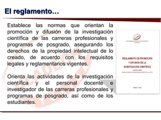 El reglamento… Establece las normas que orientan la promoción y difusión de la investigación científica de las carreras profesionales y programas de posgrado, asegurando los derechos de la propiedad intelectual de lo creado, de acuerdo con los requisitos legales y reglamentarios vigentes. Orienta las actividades de la investigación científica y el personal docente e investigador de las carreras profesionales y programas de posgrado, así como de los estudiantes. 