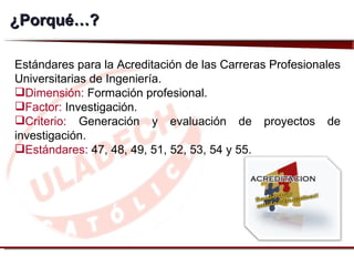 ¿ Porqué…? Estándares para la Acreditación de las Carreras Profesionales Universitarias de Ingeniería.  Dimensión:  Formación profesional. Factor:  Investigación. Criterio:  Generación y evaluación de proyectos de investigación. Estándares:  47, 48, 49, 51, 52, 53, 54 y 55.  
