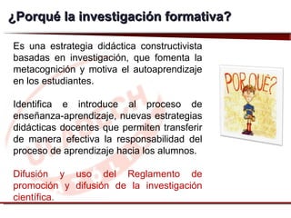 ¿ Porqué la investigación formativa? Es una estrategia didáctica constructivista basadas en investigación, que fomenta la metacognición y motiva el autoaprendizaje en los estudiantes. Identifica e introduce al proceso de enseñanza-aprendizaje, nuevas estrategias didácticas docentes que permiten transferir de manera efectiva la responsabilidad del proceso de aprendizaje hacia los alumnos. Difusión y uso del Reglamento de promoción y difusión de la investigación científica. 
