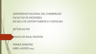 UNIVERSIDAD NACIONAL DEL CHIMBORAZO
FACULTAD DE INGENIERIA
ESCUELA DE GESTION TURISTICA Y HOTELERA
VICTOR SALTOS
ENSAYO DE ISAAC NEWTON
PRIMER SEMESTRE
ABRIL-AGOSTO 2015
 