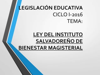 LEGISLACIÓN EDUCATIVA
CICLO I-2016
TEMA:
LEY DEL INSTITUTO
SALVADOREÑO DE
BIENESTAR MAGISTERIAL
 