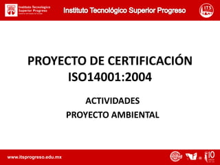 Instituto Tecnológico Superior Progreso PROYECTO DE CERTIFICACIÓN ISO14001:2004 ACTIVIDADES PROYECTO AMBIENTAL www.itsprogreso.edu.mx 