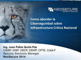 Como abordar la
Ciberseguridad sobre
Infraestructura Crítica Nacional
Ing. Juan Pablo Quiñe Paz
CISSP, GISP, OSCP, OSWP, CPTE, Cobit-F
Security Solutions Manager
NeoSecure 2014
 