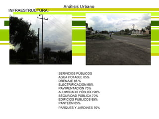 Análisis Urbano INFRAESTRUCTURA: SERVICIOS PÚBLICOS AGUA POTABLE 85%  DRENAJE 85 %  ELECTRIFICACIÓN 95%  PAVIMENTACIÓN 75%  ALUMBRADO PÚBLICO 90%  SEGURIDAD PÚBLICA 70%  EDIFICIOS PÚBLICOS 85%  PANTEÓN 85%  PARQUES Y JARDINES 70%   