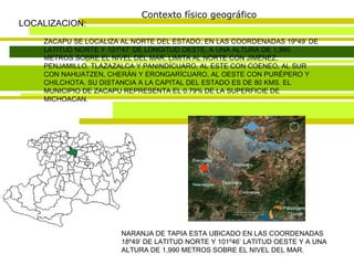 Contexto físico geográfico LOCALIZACION: ZACAPU SE LOCALIZA AL NORTE DEL ESTADO, EN LAS COORDENADAS 19º49’ DE LATITUD NORTE Y 101º47’ DE LONGITUD OESTE, A UNA ALTURA DE 1,990 METROS SOBRE EL NIVEL DEL MAR. LIMITA AL NORTE CON JIMÉNEZ, PENJAMILLO, TLAZAZALCA Y PANINDÍCUARO, AL ESTE CON COENEO, AL SUR CON NAHUATZEN, CHERÁN Y ERONGARÍCUARO, AL OESTE CON PURÉPERO Y CHILCHOTA. SU DISTANCIA A LA CAPITAL DEL ESTADO ES DE 80 KMS. EL MUNICIPIO DE ZACAPU REPRESENTA EL 0.79% DE LA SUPERFICIE DE MICHOACAN. NARANJA DE TAPIA ESTA UBICADO EN LAS COORDENADAS 18º49’ DE LATITUD NORTE Y 101º46’ LATITUD OESTE Y A UNA ALTURA DE 1,990 METROS SOBRE EL NIVEL DEL MAR. 