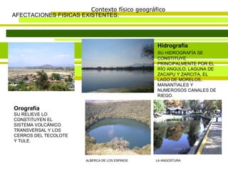 Contexto físico geográfico AFECTACIONES FISICAS EXISTENTES: Orografía   SU RELIEVE LO CONSTITUYEN EL SISTEMA VOLCÁNICO TRANSVERSAL Y LOS CERROS DEL TECOLOTE Y TULE.  Hidrografía  SU HIDROGRAFÍA SE   CONSTITUYE PRINCIPALMENTE POR EL RÍO ANGULO, LAGUNA DE ZACAPU Y ZARCITA, EL LAGO DE MORELOS, MANANTIALES Y NUMEROSOS CANALES DE RIEGO.  ALBERCA DE LOS ESPINOS LA ANGOSTURA 