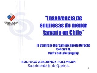 “ Insolvencia de empresas de menor tamaño en Chile ” IV Congreso Iberoamericano de Derecho Concursal. Punta del Este Uruguay RODRIGO ALBORNOZ POLLMANN Superintendente de Quiebras 