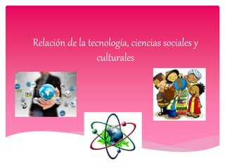 Relación de la tecnología, ciencias sociales y
culturales
 