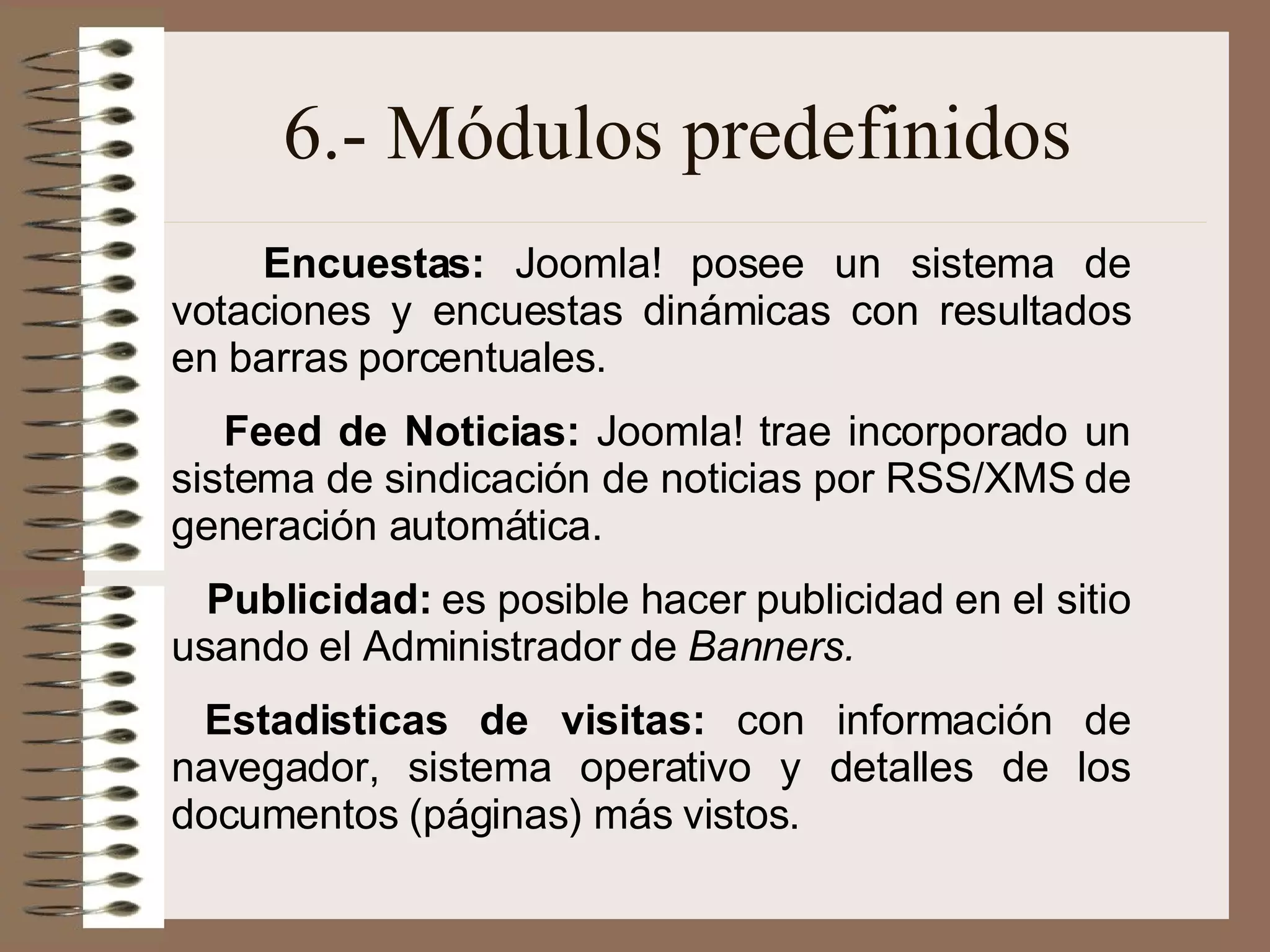 6.- Módulos predefinidos Encuestas:  Joomla! posee un sistema de votaciones y encuestas dinámicas con resultados en barras porcentuales. Feed de Noticias:  Joomla! trae incorporado un sistema de sindicación de noticias por RSS/XMS de generación automática.   Publicidad:  es posible hacer publicidad en el sitio usando el Administrador de  Banners. Estadisticas de visitas:  con información de navegador, sistema operativo y detalles de los documentos (páginas) más vistos.   