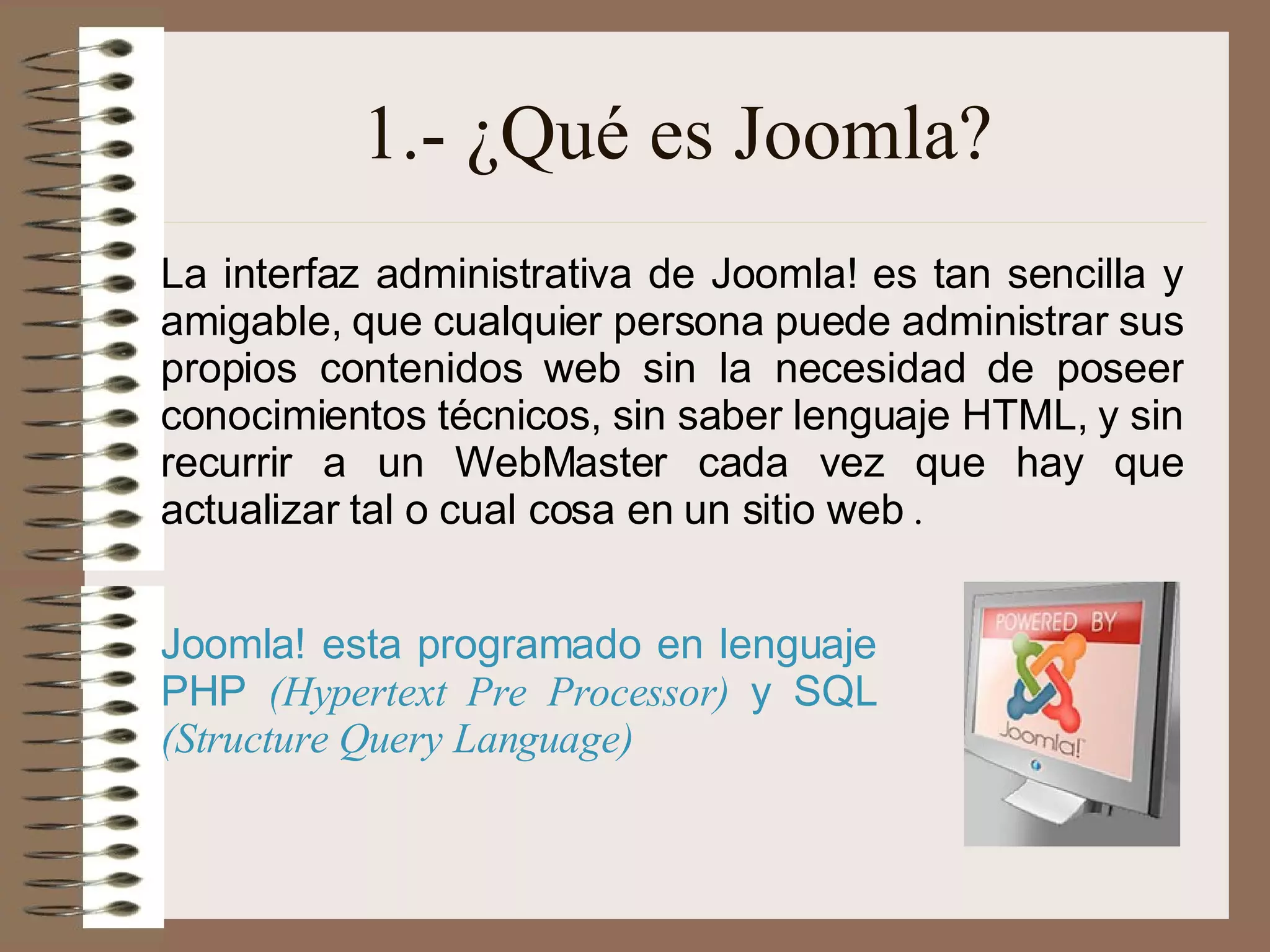 1.- ¿Qué es Joomla? La interfaz administrativa de Joomla! es tan sencilla y amigable, que cualquier persona puede administrar sus propios contenidos web sin la necesidad de poseer conocimientos técnicos, sin saber lenguaje HTML, y sin recurrir a un WebMaster cada vez que hay que actualizar tal o cual cosa en un sitio web  . Joomla! esta programado en lenguaje PHP  (Hypertext Pre Processor)  y SQL  (Structure Query Language)   
