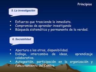 Esfuerzo que trasciende lo inmediato. Compromiso de aprender investigando Búsqueda sistemática y permanente de la verdad. Apertura a los otros, disponibilidad. Diálogo, intercambio de ideas,  aprendizaje colaborativo. Autogestión, participación en la organización y funcionamiento del Centro. Principios 5. La investigación 6. Sociabilidad 