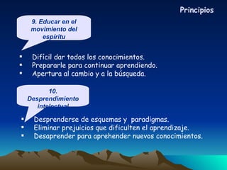 Difícil dar todos los conocimientos. Prepararle para continuar aprendiendo. Apertura al cambio y a la búsqueda. Desprenderse de esquemas y  paradigmas. Eliminar prejuicios que dificulten el aprendizaje. Desaprender para aprehender nuevos conocimientos. Principios 9. Educar en el movimiento del espíritu 10. Desprendimiento intelectual 