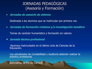 JORNADAS PEDAGÒGICAS  (Asesoría y Formación)  Jornadas de asesoría de sistema Destinada a los alumnos que se matriculan por primera vez Jornadas de formación cristiana y/o investigación temática Temas de carácter humanístico y formación en valores Jornada técnico profesional Alumnos matriculados en el último ciclo de Ciencias de la  Educación.  Los estudiantes de Contabilidad y Auditoría deberán realizar la práctica profesional. Seminarios de Fin de Carrera  