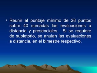 Reunir el puntaje mínimo de 28 puntos sobre 40 sumadas las evaluaciones a distancia y presenciales.  Si se requiere de supletorio, se anulan las evaluaciones a distancia, en el bimestre respectivo. 