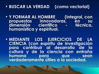 BUSCAR LA VERDAD (como vectorial) Y FORMAR AL HOMBRE (Integral, con propuestas innovadoras, en su dimensión científico - técnica, humanística y espiritual. MEDIANTE LOS EJERCICIOS DE LA CIENCIA (con espíritu de investigación para contribuir al desarrollo de la cultura y de la ciencia con entraña humana para que sean verdaderamente útiles a la sociedad. 