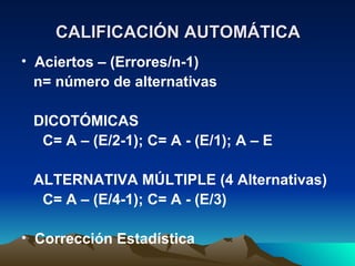 CALIFICACIÓN AUTOMÁTICA Aciertos – (Errores/n-1) n= número de alternativas DICOTÓMICAS   C= A – (E/2-1); C= A - (E/1); A – E ALTERNATIVA MÚLTIPLE (4 Alternativas)   C= A – (E/4-1); C= A - (E/3) Corrección Estadística 