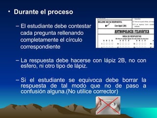Durante el proceso El estudiante debe contestar cada pregunta rellenando completamente el círculo correspondiente La respuesta debe hacerse con lápiz 2B, no con esfero, ni otro tipo de lápiz. Si el estudiante se equivoca debe borrar la respuesta de tal modo que no de paso a confusión alguna.(No utilice corrector) 