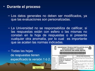 Durante el proceso Los datos generales no deben ser modificados, ya que las evaluaciones son personalizadas. La Universidad no se responsabiliza de calificar, si las respuestas están con esfero o las mismas no constan en la hoja de respuestas o si presenta cualquier otra anomalía, por lo cual  es importante que se acaten las normas indicadas. Todas las hojas  de respuestas tienen  especificado la versión 1 ó 2. Versión 