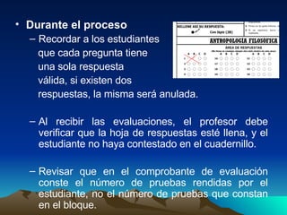 Durante el proceso Recordar a los estudiantes  que cada pregunta tiene una sola respuesta  válida, si existen dos  respuestas, la misma será anulada. Al recibir las evaluaciones, el profesor debe verificar que la hoja de respuestas esté llena, y el estudiante no haya contestado en el cuadernillo. Revisar que en el comprobante de evaluación conste el número de pruebas rendidas por el estudiante, no el número de pruebas que constan en el bloque. 