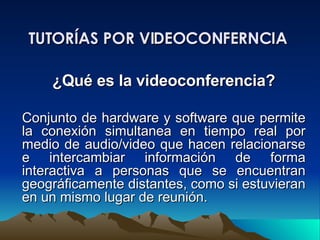 TUTORÍAS POR VIDEOCONFERNCIA ¿Qué es la videoconferencia? Conjunto de hardware y software que permite la conexión simultanea en tiempo real por medio de audio/video que hacen relacionarse e intercambiar información de forma interactiva a personas que se encuentran geográficamente distantes, como si estuvieran en un mismo lugar de reunión. 