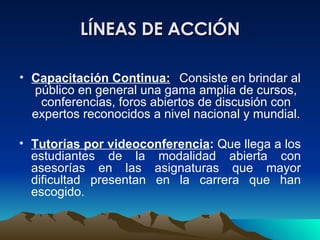 LÍNEAS DE ACCIÓN Capacitación Continua:   Consiste en brindar al público en general una gama amplia de cursos, conferencias, foros abiertos de discusión con expertos reconocidos a nivel nacional y mundial. Tutorías por videoconferencia :  Que llega a los estudiantes de la modalidad abierta con asesorías en las asignaturas que mayor dificultad presentan en la carrera que han escogido. 