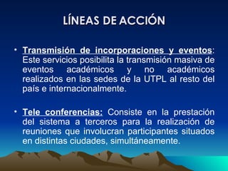 LÍNEAS DE ACCIÓN Transmisión de incorporaciones y eventos : Este servicios posibilita la transmisión masiva de eventos académicos y no académicos realizados en las sedes de la UTPL al resto del país e internacionalmente.  Tele conferencias:   Consiste en la prestación del sistema a terceros para la realización de reuniones que involucran participantes situados en distintas ciudades, simultáneamente.  