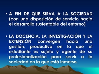 A FIN DE QUE SIRVA A LA SOCIEDAD (con una disposición de servicio hacia el desarrollo sustentable del entorno) LA DOCENCIA, LA INVESTIGACIÓN Y LA EXTENSIÓN convergen hacia una gestión, productiva en la que el estudiante es sujeto y agente de su profesionalización para servir a la sociedad en la que está inmerso . 