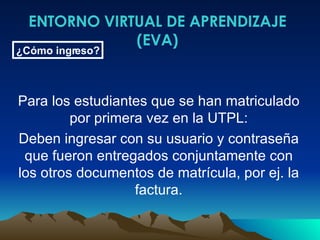 ENTORNO VIRTUAL DE APRENDIZAJE (EVA) ¿Cómo ingreso? Para los estudiantes que se han matriculado por primera vez en la UTPL: Deben ingresar con su usuario y contraseña que fueron entregados conjuntamente con los otros documentos de matrícula, por ej. la factura. 