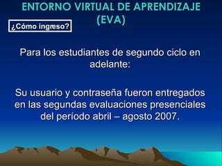 ENTORNO VIRTUAL DE APRENDIZAJE (EVA) Para los estudiantes de segundo ciclo en adelante: Su usuario y contraseña fueron entregados en las segundas evaluaciones presenciales del período abril – agosto 2007. ¿Cómo ingreso? 