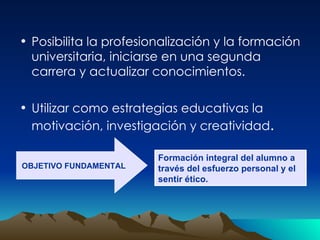 Posibilita la profesionalización y la formación universitaria, iniciarse en una segunda carrera y actualizar conocimientos. Utilizar como estrategias educativas la motivación, investigación y creatividad . OBJETIVO FUNDAMENTAL Formación integral del alumno a través del esfuerzo personal y el sentir ético. 